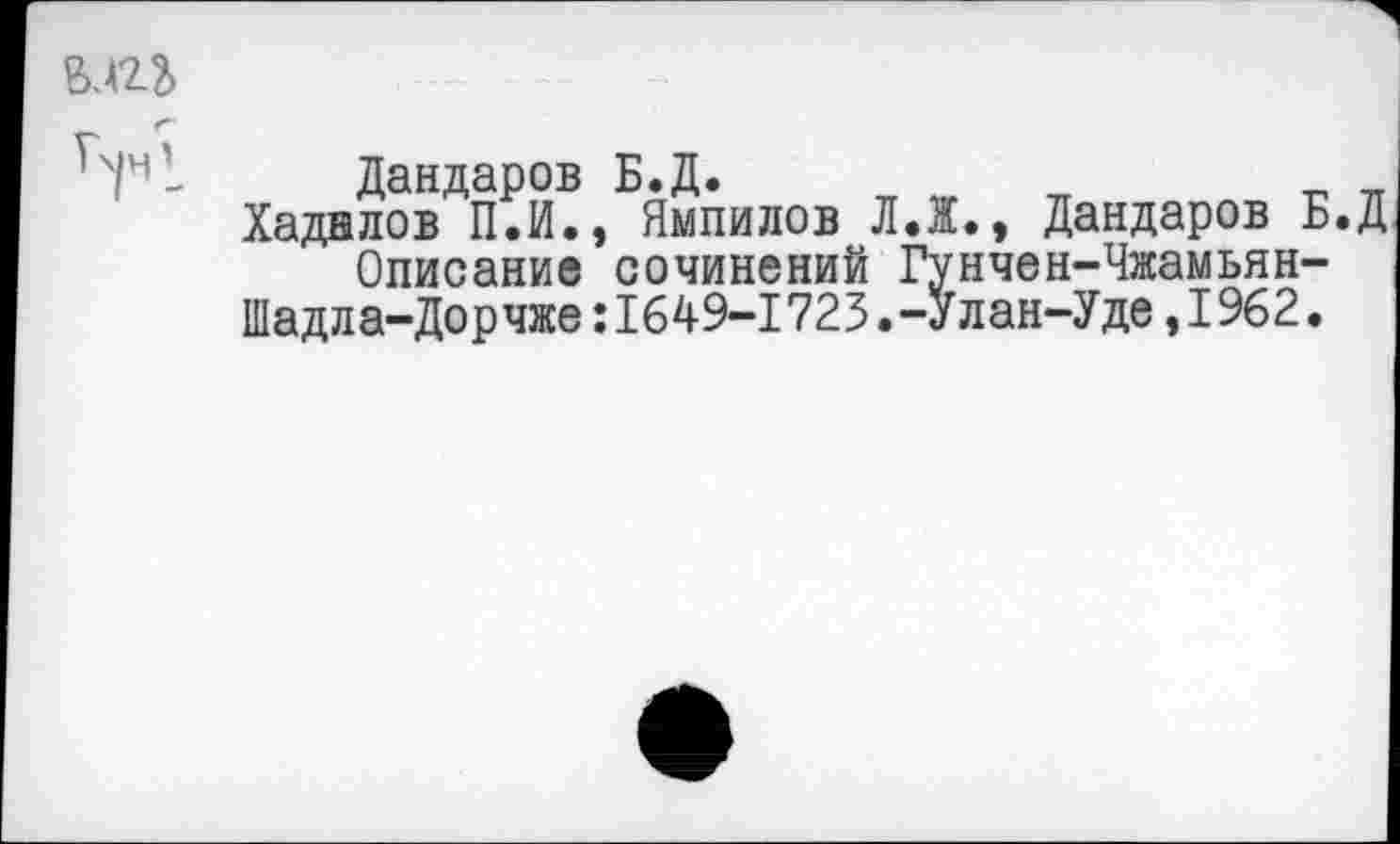 ﻿ьлгъ
Дандаров Б.Д.
Хаднлов П.И., Ямпилов Л.Ж., Дандаров Б.Д
Описание сочинений Гунчен-Чжамьян-
Шадла-Дорчже:1649-1723.-Улан-Уде,1962.